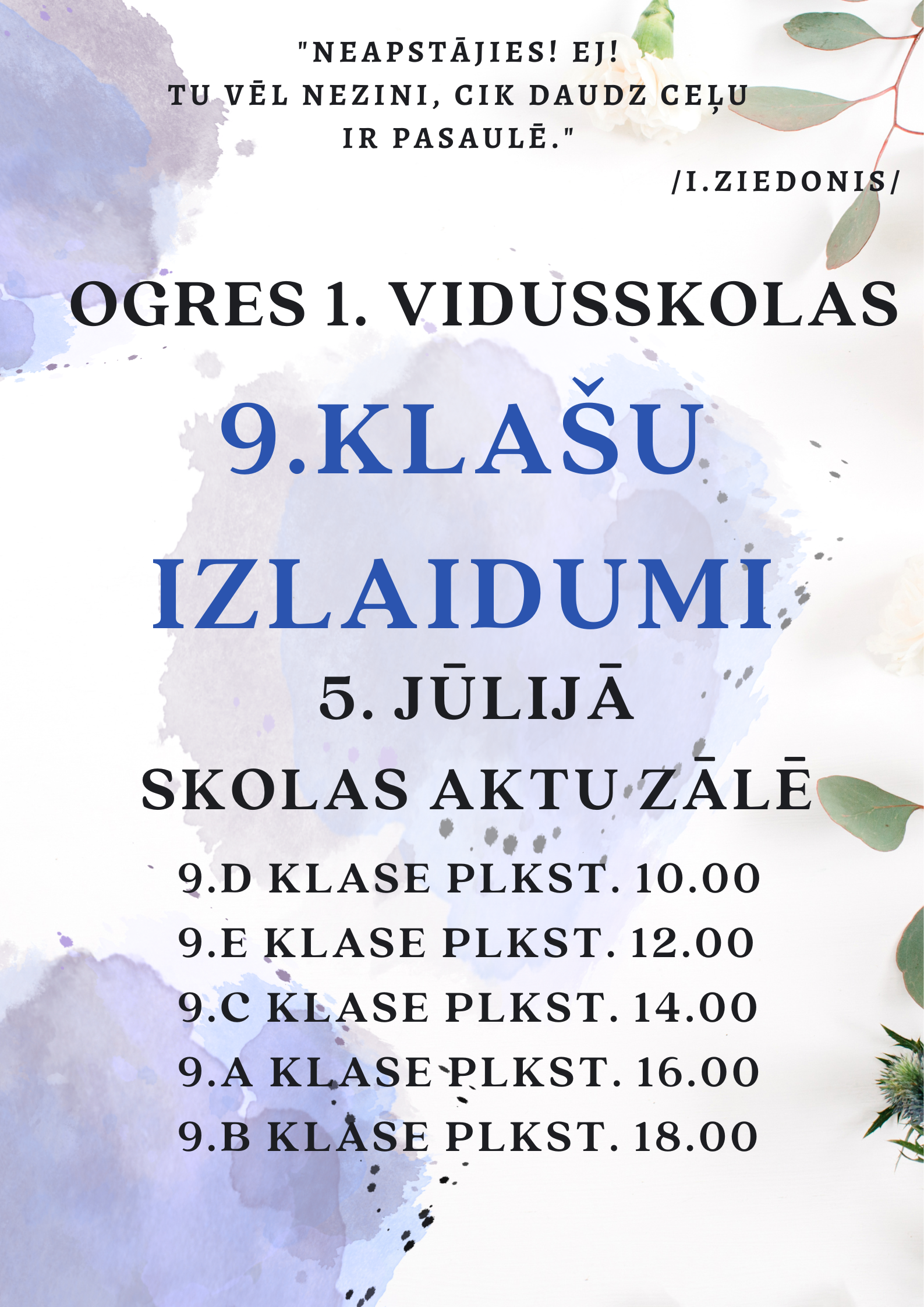 “Neapstājies! Ej! Tu vēl nezini, cik daudz ceļu ir pasaulē.” /I.Ziedonis/ 9.klašu izlaidumi 5.jūlijā skolas aktu zālē. 9.d klase plkst. 10.00 9.e klase plkst. 12.00 9.c klase plkst. 14.00 9.a klase plkst. 16.00 9.b klase plkst. 18.00